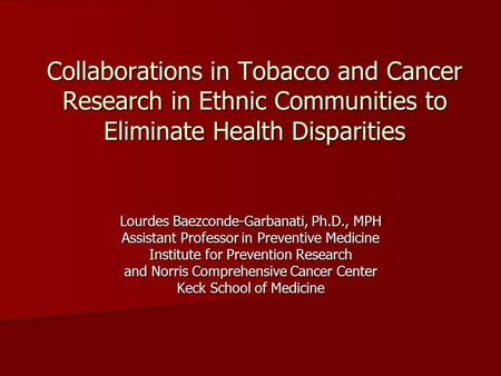 Collaborations in Tobacco and Cancer Research in Ethnic Communities to Eliminate Health Disparities Lourdes Baezconde-Garbanati, Ph.D., MPH Assistant Professor.