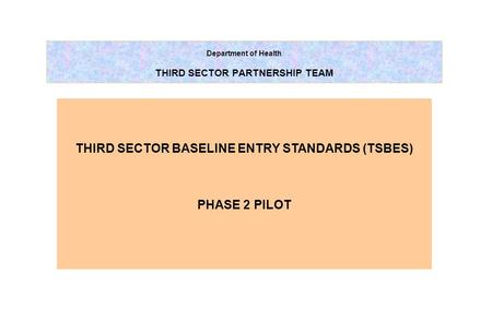 Department of Health THIRD SECTOR PARTNERSHIP TEAM THIRD SECTOR BASELINE ENTRY STANDARDS (TSBES) PHASE 2 PILOT.