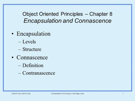 CSE 8313 Spr 2003 M. DiazFundamentals of OO Design in UML/Page-Jones1 Object Oriented Principles – Chapter 8 Encapsulation and Connascence Encapsulation.