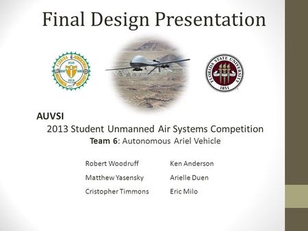 Final Design Presentation AUVSI 2013 Student Unmanned Air Systems Competition Team 6: Autonomous Ariel Vehicle Robert Woodruff Matthew Yasensky Cristopher.