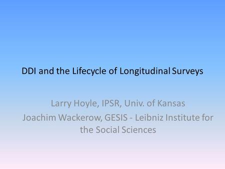 DDI and the Lifecycle of Longitudinal Surveys Larry Hoyle, IPSR, Univ. of Kansas Joachim Wackerow, GESIS - Leibniz Institute for the Social Sciences.