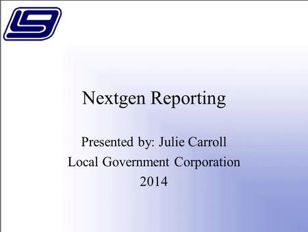 Nextgen Reporting Presented by: Julie Carroll Local Government Corporation 2014.