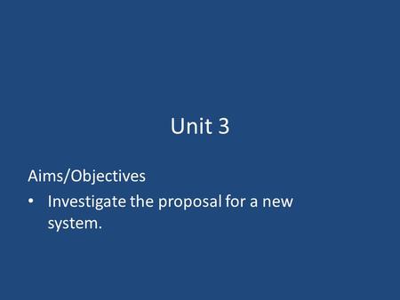 Unit 3 Aims/Objectives Investigate the proposal for a new system.