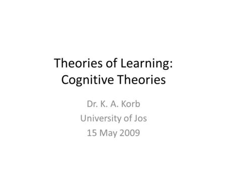 Theories of Learning: Cognitive Theories Dr. K. A. Korb University of Jos 15 May 2009.