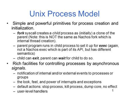 Unix Process Model Simple and powerful primitives for process creation and initialization. fork syscall creates a child process as (initially) a clone.