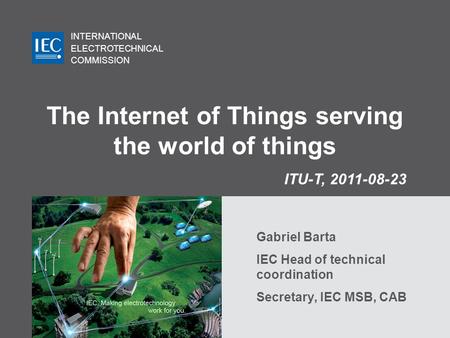 INTERNATIONAL ELECTROTECHNICAL COMMISSION The Internet of Things serving the world of things Gabriel Barta IEC Head of technical coordination Secretary,