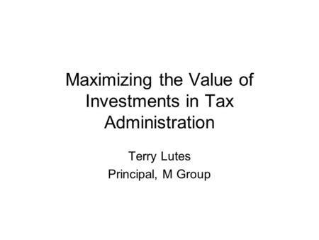 Maximizing the Value of Investments in Tax Administration Terry Lutes Principal, M Group.