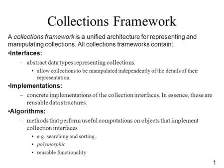 1 Collections Framework A collections framework is a unified architecture for representing and manipulating collections. All collections frameworks contain: