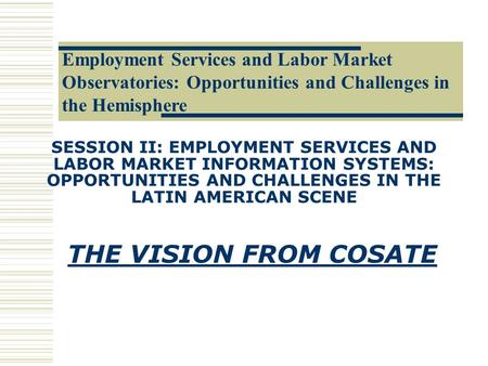 SESSION II: EMPLOYMENT SERVICES AND LABOR MARKET INFORMATION SYSTEMS: OPPORTUNITIES AND CHALLENGES IN THE LATIN AMERICAN SCENE THE VISION FROM COSATE.