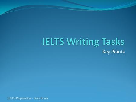 Key Points IELTS Preparation - Gary Bonar. Writing Task 1 (min 150 words – 20 mins) Objective is to summarise factual information Do not explain or give.