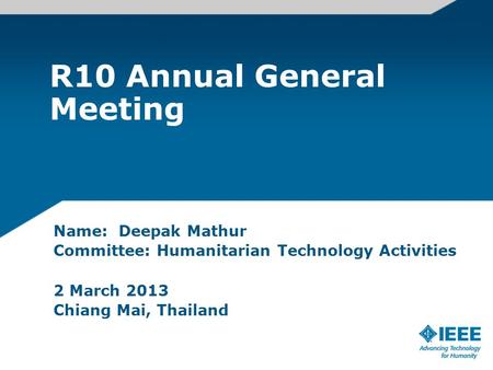 R10 Annual General Meeting Name: Deepak Mathur Committee: Humanitarian Technology Activities 2 March 2013 Chiang Mai, Thailand.