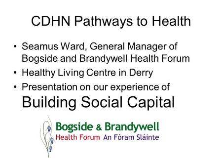 CDHN Pathways to Health Seamus Ward, General Manager of Bogside and Brandywell Health Forum Healthy Living Centre in Derry Presentation on our experience.