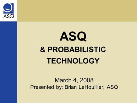 ASQ & PROBABILISTIC TECHNOLOGY March 4, 2008 Presented by: Brian LeHouillier, ASQ.