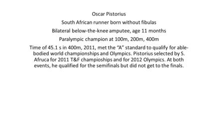 Oscar Pistorius South African runner born without fibulas Bilateral below-the-knee amputee, age 11 months Paralympic champion at 100m, 200m, 400m Time.