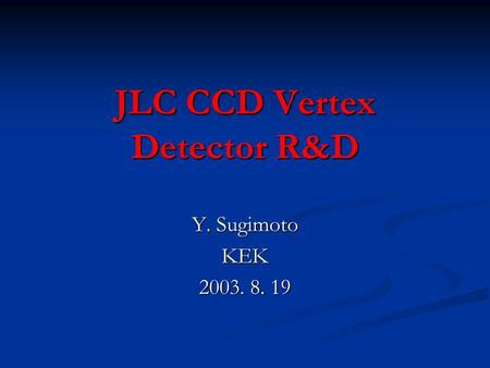 JLC CCD Vertex Detector R&D Y. Sugimoto KEK 2003. 8. 19.