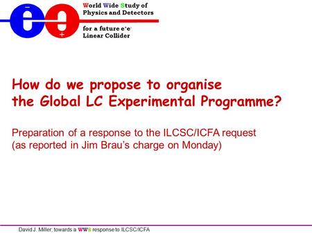 World Wide Study of Physics and Detectors for a future e + e - Linear Collider David J. Miller; towards a WWS response to ILCSC/ICFA How do we propose.