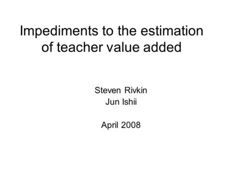 Impediments to the estimation of teacher value added Steven Rivkin Jun Ishii April 2008.