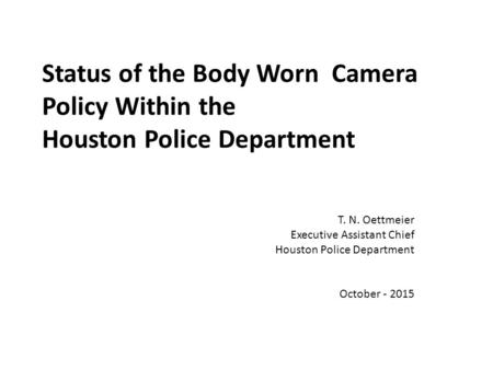 Status of the Body Worn Camera Policy Within the Houston Police Department T. N. Oettmeier Executive Assistant Chief Houston Police Department October.