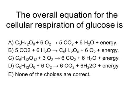 The overall equation for the cellular respiration of glucose is A) C 5 H 12 O 6 + 6 O 2 → 5 CO 2 + 6 H 2 O + energy. B) 5 CO2 + 6 H 2 O → C 5 H 12 O 6.