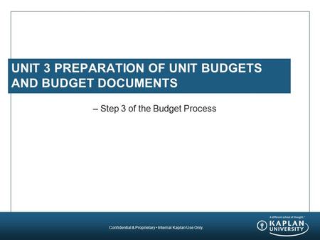 Confidential & Proprietary Internal Kaplan Use Only. UNIT 3 PREPARATION OF UNIT BUDGETS AND BUDGET DOCUMENTS – Step 3 of the Budget Process.