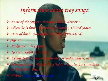 Information about trey songz  Name of the Singer : Tremaine Aldon Neverson.  Where he is from : Petersburg, Virginia, United States.  Date of birth.