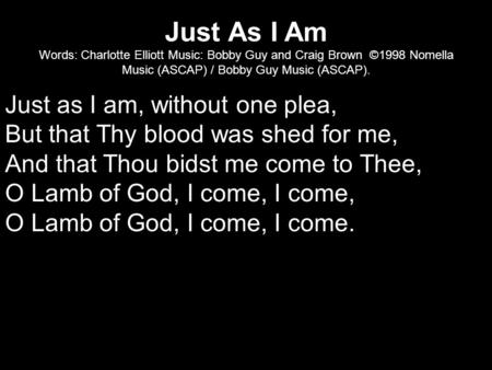 Just As I Am Words: Charlotte Elliott Music: Bobby Guy and Craig Brown ©1998 Nomella Music (ASCAP) / Bobby Guy Music (ASCAP). Just as I am, without one.