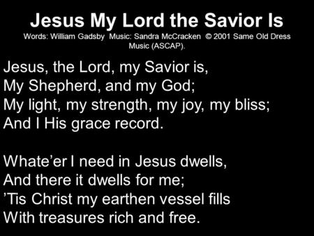 Jesus My Lord the Savior Is Words: William Gadsby Music: Sandra McCracken © 2001 Same Old Dress Music (ASCAP). Jesus, the Lord, my Savior is, My Shepherd,