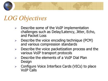 LOG Objectives  Describe some of the VoIP implementation challenges such as Delay/Latency, Jitter, Echo, and Packet Loss  Describe the voice encoding.