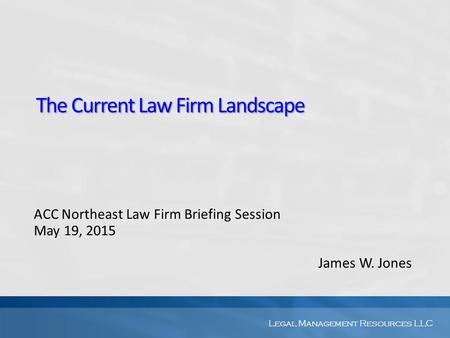 Legal Management Resources LLC The Current Law Firm Landscape ACC Northeast Law Firm Briefing Session May 19, 2015 James W. Jones.