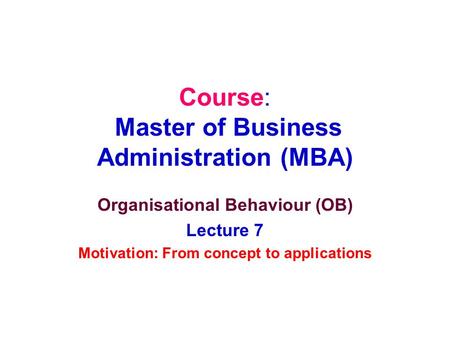 Course: Master of Business Administration (MBA) Organisational Behaviour (OB) Lecture 7 Motivation: From concept to applications.