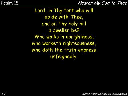 1-3 Lord, in Thy tent who will abide with Thee, and on Thy holy hill a dweller be? Who walks in uprightness, who worketh righteousness, who doth the truth.