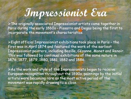 Impressionist Era  The originally associated Impressionist artists came together in Paris during the early 1860s – Pissarro and Degas being the first.