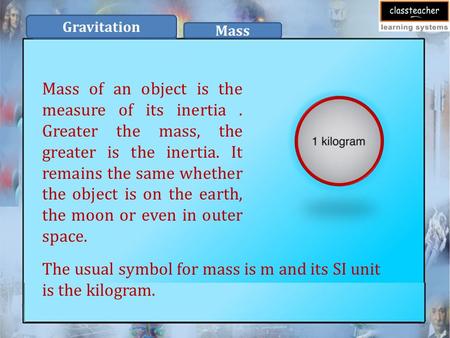 Mass of an object is the measure of its inertia. Greater the mass, the greater is the inertia. It remains the same whether the object is on the earth,