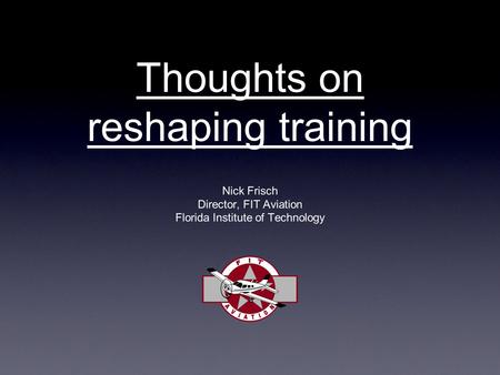 Thoughts on reshaping training Nick Frisch Director, FIT Aviation Florida Institute of Technology.