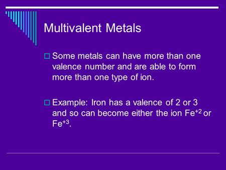 Multivalent Metals  Some metals can have more than one valence number and are able to form more than one type of ion.  Example: Iron has a valence of.