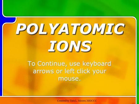 Created by Tara L. Moore, MGCCC POLYATOMIC IONS To Continue, use keyboard arrows or left click your mouse.