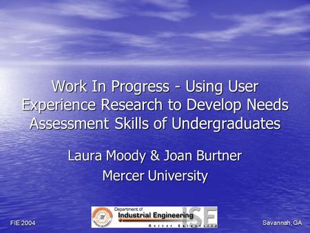 Savannah, GA FIE 2004 Work In Progress - Using User Experience Research to Develop Needs Assessment Skills of Undergraduates Laura Moody & Joan Burtner.