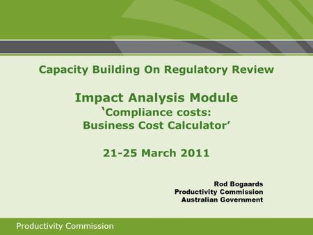 Productivity Commission Capacity Building On Regulatory Review Impact Analysis Module ‘ Compliance costs: Business Cost Calculator’ 21-25 March 2011 Rod.