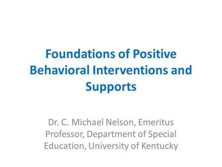 Foundations of Positive Behavioral Interventions and Supports Dr. C. Michael Nelson, Emeritus Professor, Department of Special Education, University of.