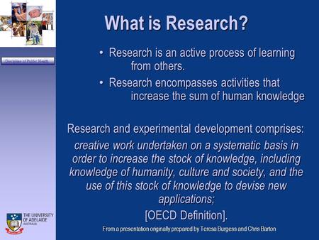 Department of General Practice Discipline of Public Health From a presentation originally prepared by Teresa Burgess and Chris Barton What is Research?