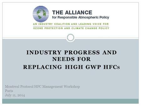 INDUSTRY PROGRESS AND NEEDS FOR REPLACING HIGH GWP HFC S Montreal Protocol HFC Management Workshop Paris July 11, 2014.