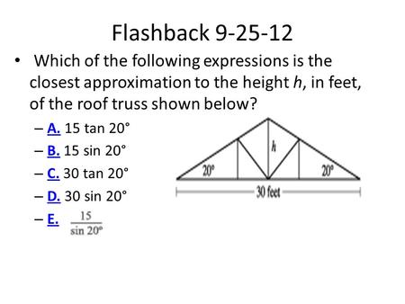 Flashback 9-25-12 Which of the following expressions is the closest approximation to the height h, in feet, of the roof truss shown below? A. 15 tan 20°