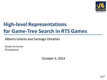 1/27 High-level Representations for Game-Tree Search in RTS Games Alberto Uriarte and Santiago Ontañón Drexel University Philadelphia October 3, 2014.