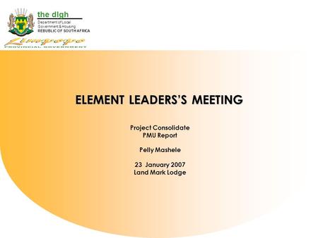 The dlgh Department of Local Government & Housing REBUBLIC OF SOUTH AFRICA ELEMENT LEADERS’S MEETING Project Consolidate PMU Report Pelly Mashele 23 January.