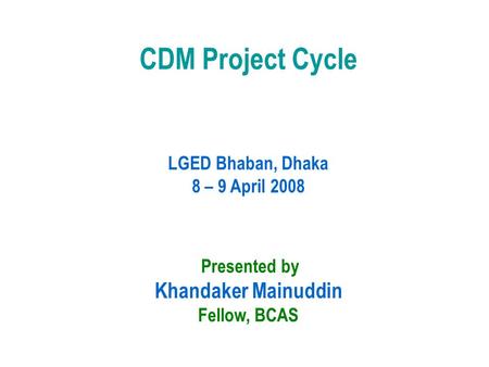 CDM Project Cycle LGED Bhaban, Dhaka 8 – 9 April 2008 Presented by Khandaker Mainuddin Fellow, BCAS.