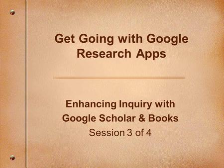 Enhancing Inquiry with Google Scholar & Books Session 3 of 4 Get Going with Google Research Apps.