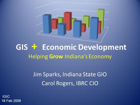 GIS + Economic Development Helping Grow Indiana’s Economy Jim Sparks, Indiana State GIO Carol Rogers, IBRC CIO IGIC 18 Feb 2009.