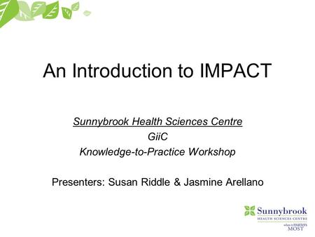 An Introduction to IMPACT Sunnybrook Health Sciences Centre GiiC Knowledge-to-Practice Workshop Presenters: Susan Riddle & Jasmine Arellano.