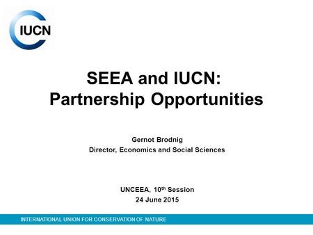 INTERNATIONAL UNION FOR CONSERVATION OF NATURE SEEA and IUCN: Partnership Opportunities Gernot Brodnig Director, Economics and Social Sciences UNCEEA,