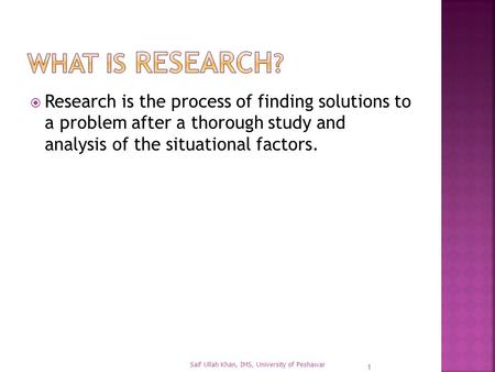  Research is the process of finding solutions to a problem after a thorough study and analysis of the situational factors. 1 Saif Ullah Khan, IMS, University.